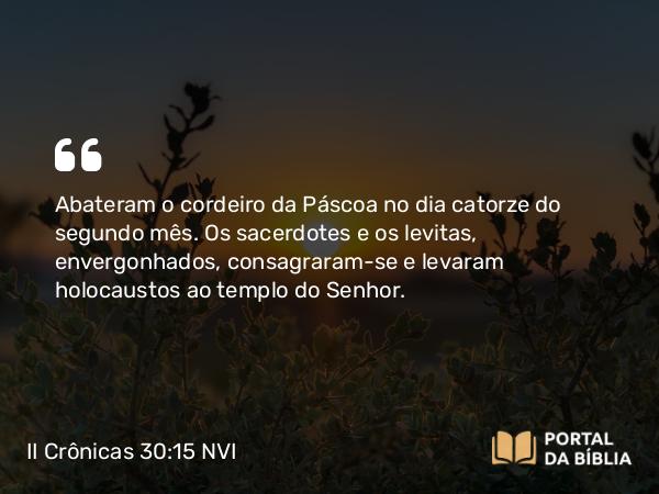 II Crônicas 30:15 NVI - Abateram o cordeiro da Páscoa no dia catorze do segundo mês. Os sacerdotes e os levitas, envergonhados, consagraram-se e levaram holocaustos ao templo do Senhor.