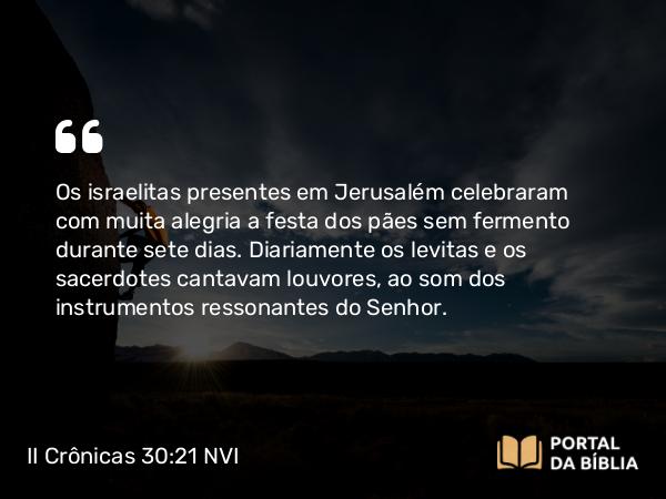 II Crônicas 30:21-22 NVI - Os israelitas presentes em Jerusalém celebraram com muita alegria a festa dos pães sem fermento durante sete dias. Diariamente os levitas e os sacerdotes cantavam louvores, ao som dos instrumentos ressonantes do Senhor.