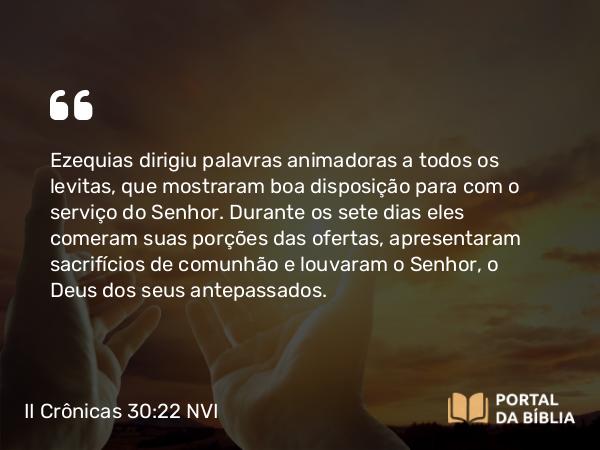 II Crônicas 30:22 NVI - Ezequias dirigiu palavras animadoras a todos os levitas, que mostraram boa disposição para com o serviço do Senhor. Durante os sete dias eles comeram suas porções das ofertas, apresentaram sacrifícios de comunhão e louvaram o Senhor, o Deus dos seus antepassados.