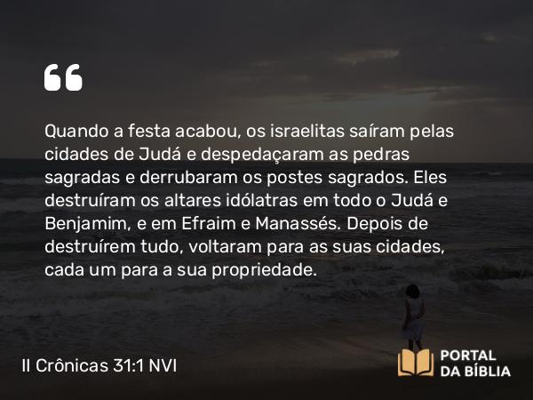 II Crônicas 31:1 NVI - Quando a festa acabou, os israelitas saíram pelas cidades de Judá e despedaçaram as pedras sagradas e derrubaram os postes sagrados. Eles destruíram os altares idólatras em todo o Judá e Benjamim, e em Efraim e Manassés. Depois de destruírem tudo, voltaram para as suas cidades, cada um para a sua propriedade.