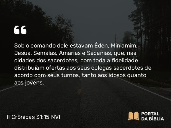 II Crônicas 31:15 NVI - Sob o comando dele estavam Éden, Miniamim, Jesua, Semaías, Amarias e Secanias, que, nas cidades dos sacerdotes, com toda a fidelidade distribuíam ofertas aos seus colegas sacerdotes de acordo com seus turnos, tanto aos idosos quanto aos jovens.