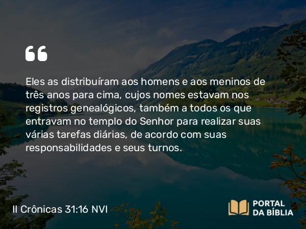 II Crônicas 31:16 NVI - Eles as distribuíram aos homens e aos meninos de três anos para cima, cujos nomes estavam nos registros genealógicos, também a todos os que entravam no templo do Senhor para realizar suas várias tarefas diárias, de acordo com suas responsabilidades e seus turnos.