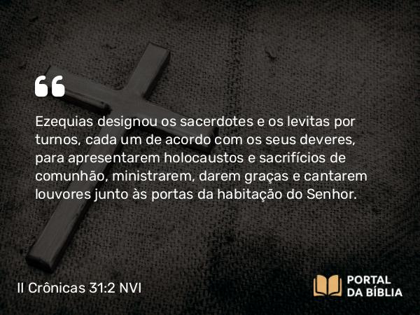 II Crônicas 31:2 NVI - Ezequias designou os sacerdotes e os levitas por turnos, cada um de acordo com os seus deveres, para apresentarem holocaustos e sacrifícios de comunhão, ministrarem, darem graças e cantarem louvores junto às portas da habitação do Senhor.