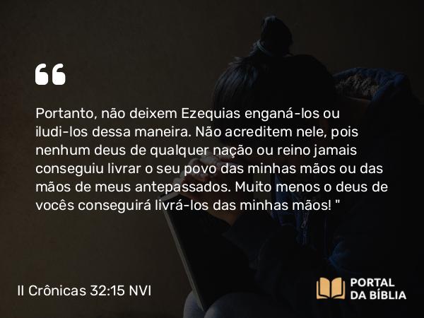 II Crônicas 32:15 NVI - Portanto, não deixem Ezequias enganá-los ou iludi-los dessa maneira. Não acreditem nele, pois nenhum deus de qualquer nação ou reino jamais conseguiu livrar o seu povo das minhas mãos ou das mãos de meus antepassados. Muito menos o deus de vocês conseguirá livrá-los das minhas mãos! 