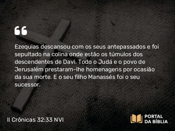 II Crônicas 32:33 NVI - Ezequias descansou com os seus antepassados e foi sepultado na colina onde estão os túmulos dos descendentes de Davi. Todo o Judá e o povo de Jerusalém prestaram-lhe homenagens por ocasião da sua morte. E o seu filho Manassés foi o seu sucessor.