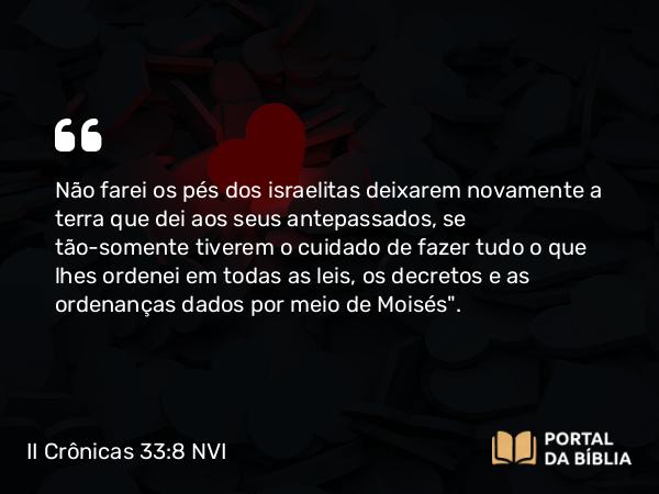 II Crônicas 33:8 NVI - Não farei os pés dos israelitas deixarem novamente a terra que dei aos seus antepassados, se tão-somente tiverem o cuidado de fazer tudo o que lhes ordenei em todas as leis, os decretos e as ordenanças dados por meio de Moisés