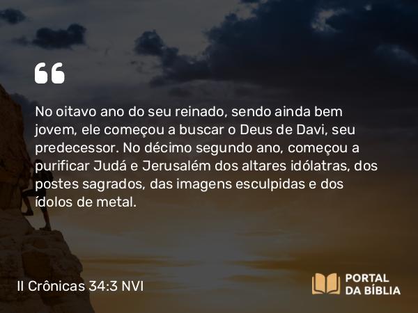 II Crônicas 34:3-4 NVI - No oitavo ano do seu reinado, sendo ainda bem jovem, ele começou a buscar o Deus de Davi, seu predecessor. No décimo segundo ano, começou a purificar Judá e Jerusalém dos altares idólatras, dos postes sagrados, das imagens esculpidas e dos ídolos de metal.