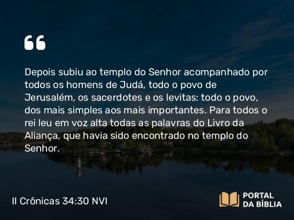 II Crônicas 34:30 NVI - Depois subiu ao templo do Senhor acompanhado por todos os homens de Judá, todo o povo de Jerusalém, os sacerdotes e os levitas: todo o povo, dos mais simples aos mais importantes. Para todos o rei leu em voz alta todas as palavras do Livro da Aliança, que havia sido encontrado no templo do Senhor.