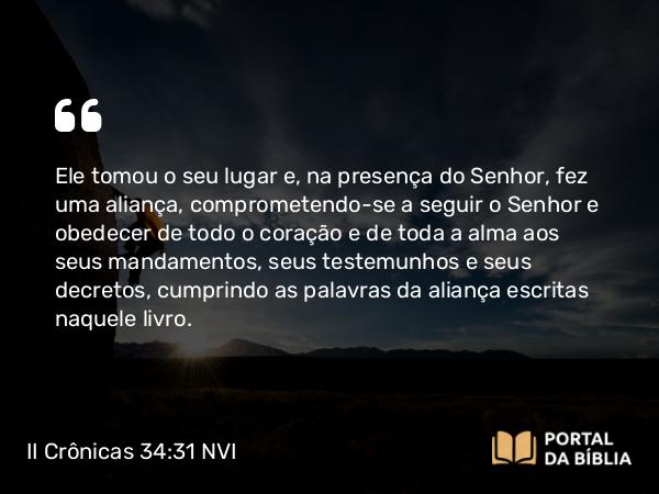 II Crônicas 34:31 NVI - Ele tomou o seu lugar e, na presença do Senhor, fez uma aliança, comprometendo-se a seguir o Senhor e obedecer de todo o coração e de toda a alma aos seus mandamentos, seus testemunhos e seus decretos, cumprindo as palavras da aliança escritas naquele livro.