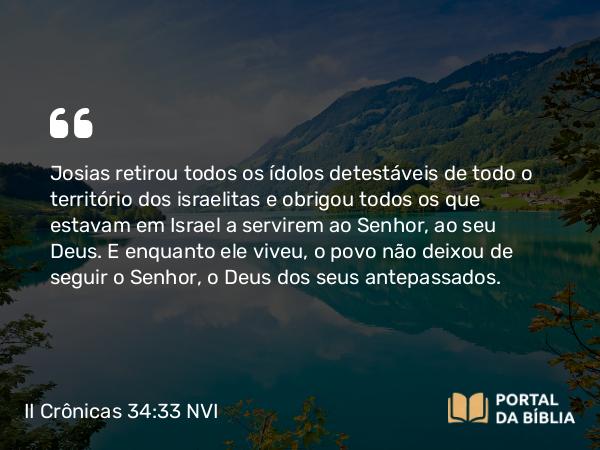 II Crônicas 34:33 NVI - Josias retirou todos os ídolos detestáveis de todo o território dos israelitas e obrigou todos os que estavam em Israel a servirem ao Senhor, ao seu Deus. E enquanto ele viveu, o povo não deixou de seguir o Senhor, o Deus dos seus antepassados.