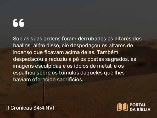 II Crônicas 34:4 NVI - Sob as suas ordens foram derrubados os altares dos baalins; além disso, ele despedaçou os altares de incenso que ficavam acima deles. Também despedaçou e reduziu a pó os postes sagrados, as imagens esculpidas e os ídolos de metal, e os espalhou sobre os túmulos daqueles que lhes haviam oferecido sacrifícios.