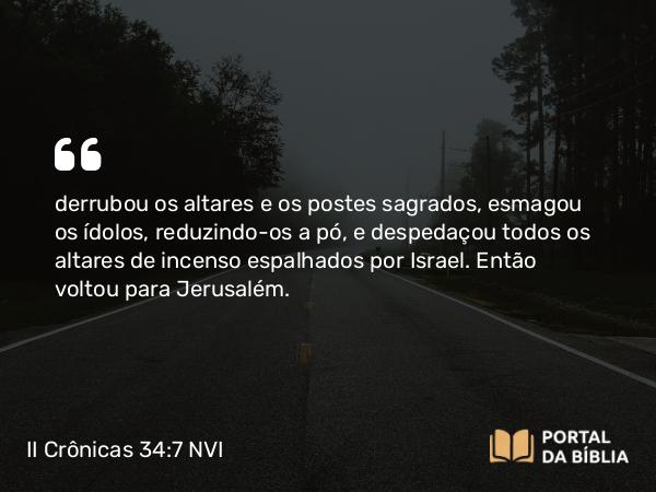 II Crônicas 34:7 NVI - derrubou os altares e os postes sagrados, esmagou os ídolos, reduzindo-os a pó, e despedaçou todos os altares de incenso espalhados por Israel. Então voltou para Jerusalém.