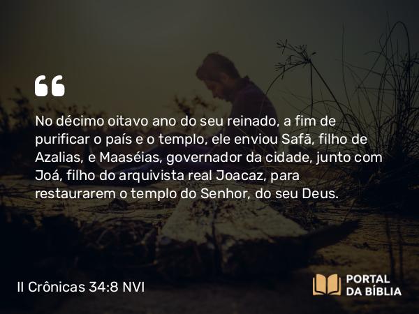 II Crônicas 34:8 NVI - No décimo oitavo ano do seu reinado, a fim de purificar o país e o templo, ele enviou Safã, filho de Azalias, e Maaséias, governador da cidade, junto com Joá, filho do arquivista real Joacaz, para restaurarem o templo do Senhor, do seu Deus.