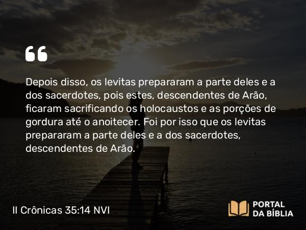 II Crônicas 35:14 NVI - Depois disso, os levitas prepararam a parte deles e a dos sacerdotes, pois estes, descendentes de Arão, ficaram sacrificando os holocaustos e as porções de gordura até o anoitecer. Foi por isso que os levitas prepararam a parte deles e a dos sacerdotes, descendentes de Arão.