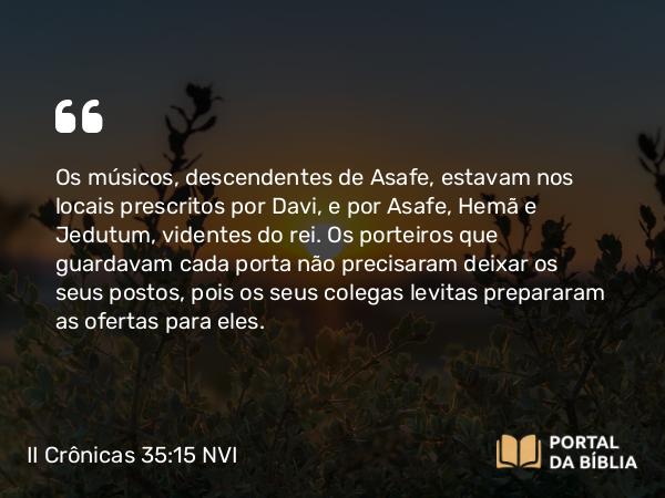 II Crônicas 35:15 NVI - Os músicos, descendentes de Asafe, estavam nos locais prescritos por Davi, e por Asafe, Hemã e Jedutum, videntes do rei. Os porteiros que guardavam cada porta não precisaram deixar os seus postos, pois os seus colegas levitas prepararam as ofertas para eles.