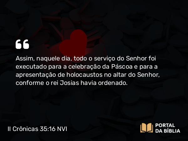 II Crônicas 35:16 NVI - Assim, naquele dia, todo o serviço do Senhor foi executado para a celebração da Páscoa e para a apresentação de holocaustos no altar do Senhor, conforme o rei Josias havia ordenado.