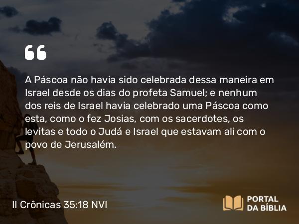 II Crônicas 35:18-19 NVI - A Páscoa não havia sido celebrada dessa maneira em Israel desde os dias do profeta Samuel; e nenhum dos reis de Israel havia celebrado uma Páscoa como esta, como o fez Josias, com os sacerdotes, os levitas e todo o Judá e Israel que estavam ali com o povo de Jerusalém.