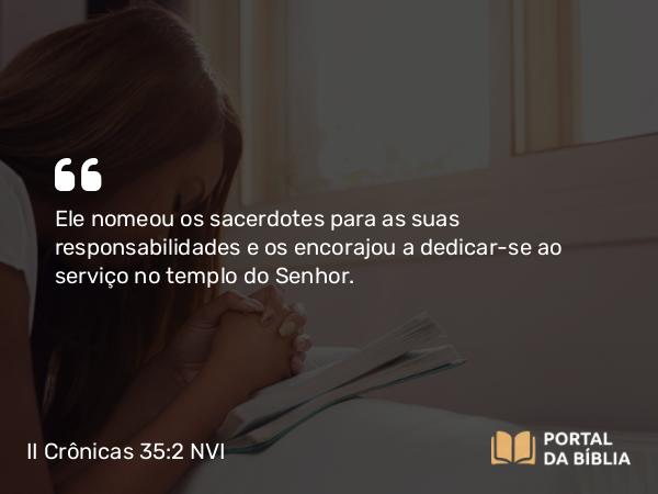 II Crônicas 35:2 NVI - Ele nomeou os sacerdotes para as suas responsabilidades e os encorajou a dedicar-se ao serviço no templo do Senhor.