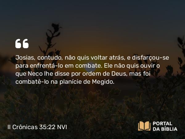 II Crônicas 35:22 NVI - Josias, contudo, não quis voltar atrás, e disfarçou-se para enfrentá-lo em combate. Ele não quis ouvir o que Neco lhe disse por ordem de Deus, mas foi combatê-lo na planície de Megido.