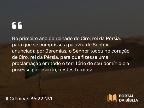 II Crônicas 36:22-23 NVI - No primeiro ano do reinado de Ciro, rei da Pérsia, para que se cumprisse a palavra do Senhor anunciada por Jeremias, o Senhor tocou no coração de Ciro, rei da Pérsia, para que fizesse uma proclamação em todo o território de seu domínio e a pusesse por escrito, nestes termos: