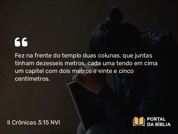 II Crônicas 3:15 NVI - Fez na frente do templo duas colunas, que juntas tinham dezesseis metros, cada uma tendo em cima um capitel com dois metros e vinte e cinco centímetros.