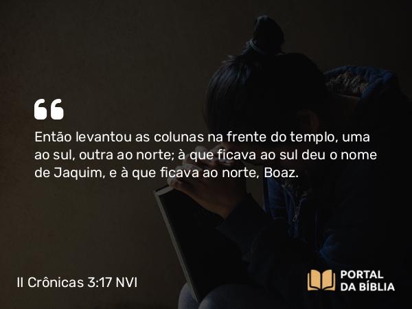 II Crônicas 3:17 NVI - Então levantou as colunas na frente do templo, uma ao sul, outra ao norte; à que ficava ao sul deu o nome de Jaquim, e à que ficava ao norte, Boaz.