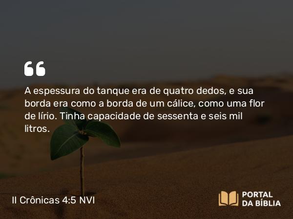 II Crônicas 4:5 NVI - A espessura do tanque era de quatro dedos, e sua borda era como a borda de um cálice, como uma flor de lírio. Tinha capacidade de sessenta e seis mil litros.