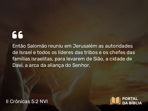 II Crônicas 5:2 NVI - Então Salomão reuniu em Jerusalém as autoridades de Israel e todos os líderes das tribos e os chefes das famílias israelitas, para levarem de Sião, a cidade de Davi, a arca da aliança do Senhor.