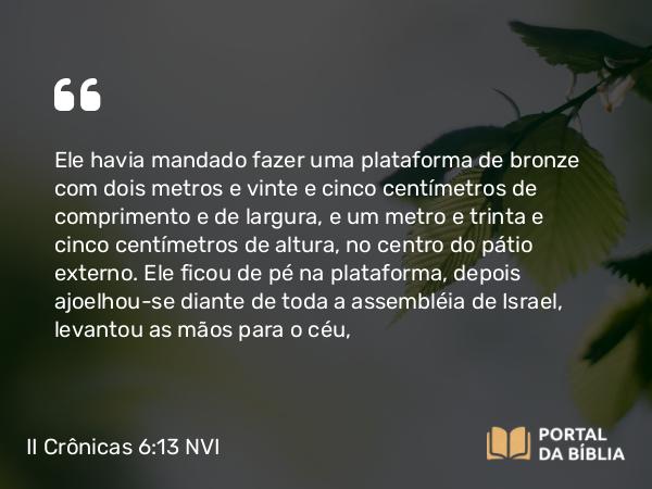 II Crônicas 6:13 NVI - Ele havia mandado fazer uma plataforma de bronze com dois metros e vinte e cinco centímetros de comprimento e de largura, e um metro e trinta e cinco centímetros de altura, no centro do pátio externo. Ele ficou de pé na plataforma, depois ajoelhou-se diante de toda a assembléia de Israel, levantou as mãos para o céu,