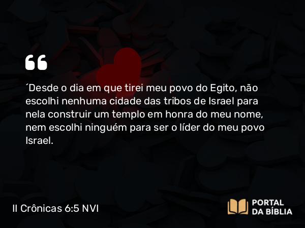 II Crônicas 6:5 NVI - ´Desde o dia em que tirei meu povo do Egito, não escolhi nenhuma cidade das tribos de Israel para nela construir um templo em honra do meu nome, nem escolhi ninguém para ser o líder do meu povo Israel.