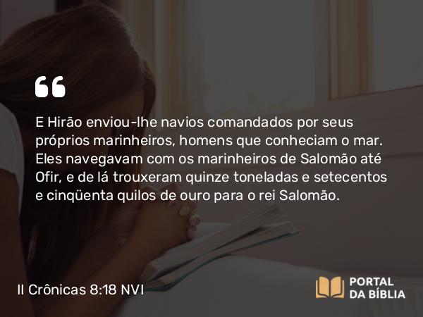 II Crônicas 8:18 NVI - E Hirão enviou-lhe navios comandados por seus próprios marinheiros, homens que conheciam o mar. Eles navegavam com os marinheiros de Salomão até Ofir, e de lá trouxeram quinze toneladas e setecentos e cinqüenta quilos de ouro para o rei Salomão.