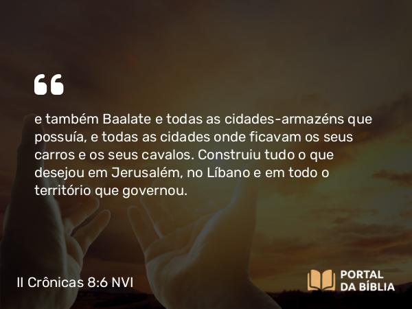 II Crônicas 8:6 NVI - e também Baalate e todas as cidades-armazéns que possuía, e todas as cidades onde ficavam os seus carros e os seus cavalos. Construiu tudo o que desejou em Jerusalém, no Líbano e em todo o território que governou.