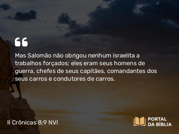 II Crônicas 8:9 NVI - Mas Salomão não obrigou nenhum israelita a trabalhos forçados; eles eram seus homens de guerra, chefes de seus capitães, comandantes dos seus carros e condutores de carros.