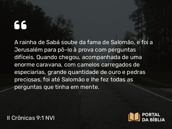 II Crônicas 9:1-12 NVI - A rainha de Sabá soube da fama de Salomão, e foi a Jerusalém para pô-lo à prova com perguntas difíceis. Quando chegou, acompanhada de uma enorme caravana, com camelos carregados de especiarias, grande quantidade de ouro e pedras preciosas, foi até Salomão e lhe fez todas as perguntas que tinha em mente.