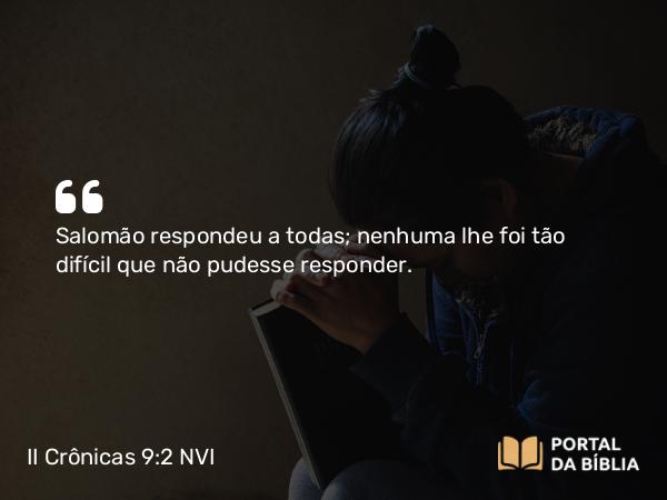 II Crônicas 9:2 NVI - Salomão respondeu a todas; nenhuma lhe foi tão difícil que não pudesse responder.