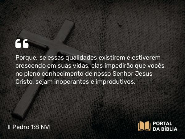 II Pedro 1:8 NVI - Porque, se essas qualidades existirem e estiverem crescendo em suas vidas, elas impedirão que vocês, no pleno conhecimento de nosso Senhor Jesus Cristo, sejam inoperantes e improdutivos.