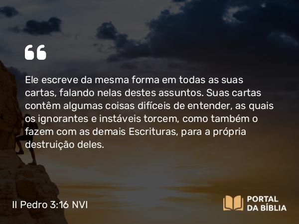 II Pedro 3:16 NVI - Ele escreve da mesma forma em todas as suas cartas, falando nelas destes assuntos. Suas cartas contêm algumas coisas difíceis de entender, as quais os ignorantes e instáveis torcem, como também o fazem com as demais Escrituras, para a própria destruição deles.