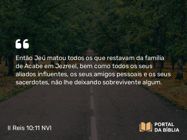 II Reis 10:11 NVI - Então Jeú matou todos os que restavam da família de Acabe em Jezreel, bem como todos os seus aliados influentes, os seus amigos pessoais e os seus sacerdotes, não lhe deixando sobrevivente algum.