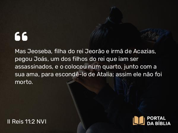 II Reis 11:2 NVI - Mas Jeoseba, filha do rei Jeorão e irmã de Acazias, pegou Joás, um dos filhos do rei que iam ser assassinados, e o colocou num quarto, junto com a sua ama, para escondê-lo de Atalia; assim ele não foi morto.