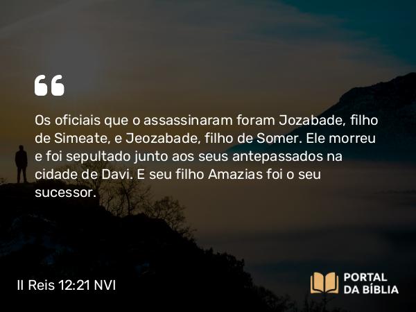 II Reis 12:21 NVI - Os oficiais que o assassinaram foram Jozabade, filho de Simeate, e Jeozabade, filho de Somer. Ele morreu e foi sepultado junto aos seus antepassados na cidade de Davi. E seu filho Amazias foi o seu sucessor.