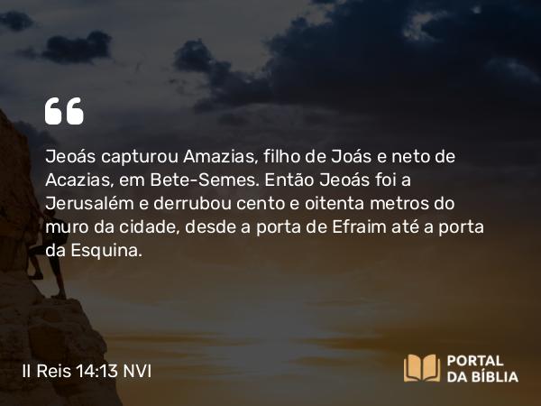 II Reis 14:13 NVI - Jeoás capturou Amazias, filho de Joás e neto de Acazias, em Bete-Semes. Então Jeoás foi a Jerusalém e derrubou cento e oitenta metros do muro da cidade, desde a porta de Efraim até a porta da Esquina.