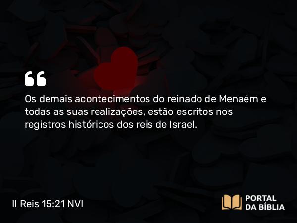 II Reis 15:21 NVI - Os demais acontecimentos do reinado de Menaém e todas as suas realizações, estão escritos nos registros históricos dos reis de Israel.