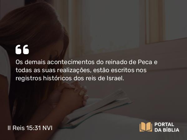 II Reis 15:31 NVI - Os demais acontecimentos do reinado de Peca e todas as suas realizações, estão escritos nos registros históricos dos reis de Israel.