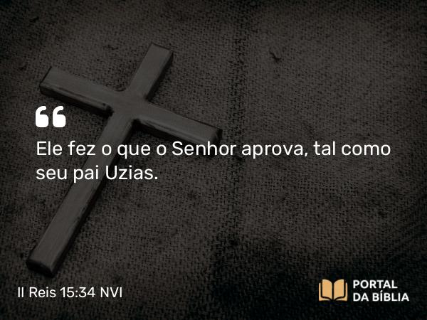 II Reis 15:34 NVI - Ele fez o que o Senhor aprova, tal como seu pai Uzias.