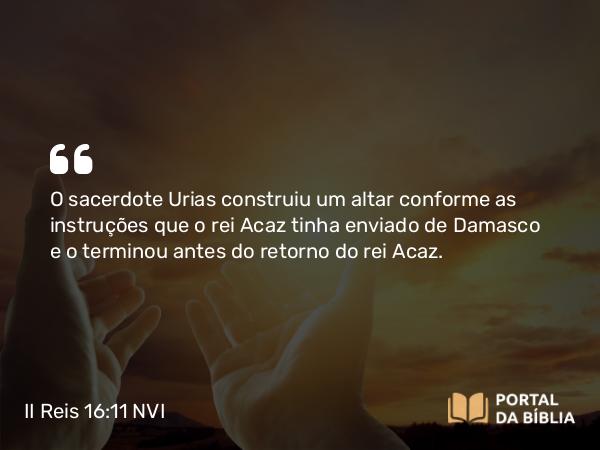 II Reis 16:11 NVI - O sacerdote Urias construiu um altar conforme as instruções que o rei Acaz tinha enviado de Damasco e o terminou antes do retorno do rei Acaz.