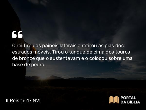 II Reis 16:17 NVI - O rei tirou os painéis laterais e retirou as pias dos estrados móveis. Tirou o tanque de cima dos touros de bronze que o sustentavam e o colocou sobre uma base de pedra.