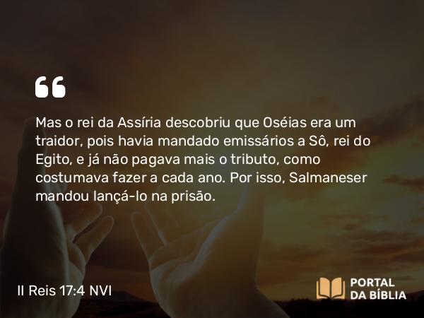 II Reis 17:4 NVI - Mas o rei da Assíria descobriu que Oséias era um traidor, pois havia mandado emissários a Sô, rei do Egito, e já não pagava mais o tributo, como costumava fazer a cada ano. Por isso, Salmaneser mandou lançá-lo na prisão.