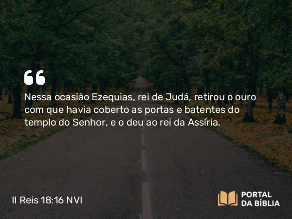 II Reis 18:16 NVI - Nessa ocasião Ezequias, rei de Judá, retirou o ouro com que havia coberto as portas e batentes do templo do Senhor, e o deu ao rei da Assíria.