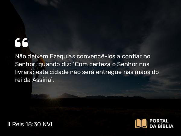 II Reis 18:30 NVI - Não deixem Ezequias convencê-los a confiar no Senhor, quando diz: ´Com certeza o Senhor nos livrará; esta cidade não será entregue nas mãos do rei da Assíria`.