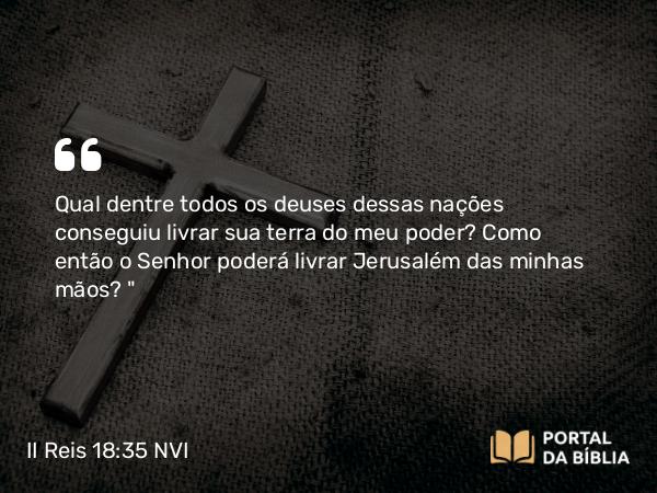 II Reis 18:35 NVI - Qual dentre todos os deuses dessas nações conseguiu livrar sua terra do meu poder? Como então o Senhor poderá livrar Jerusalém das minhas mãos?